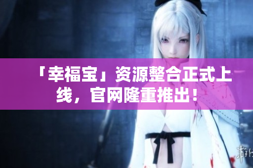 「幸福宝」资源整合正式上线，官网隆重推出！