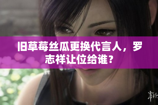 旧草莓丝瓜更换代言人，罗志祥让位给谁？