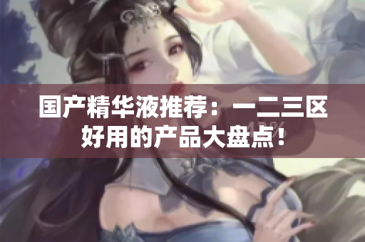 国产精华液推荐：一二三区好用的产品大盘点！