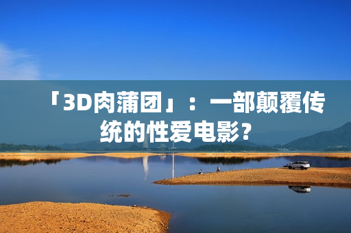 「3D肉蒲团」：一部颠覆传统的性爱电影？