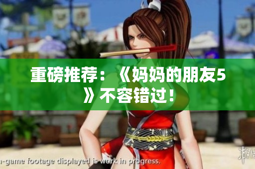 重磅推荐：《妈妈的朋友5》不容错过！