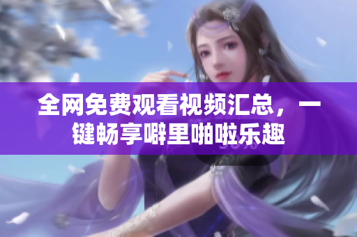 全网免费观看视频汇总，一键畅享噼里啪啦乐趣