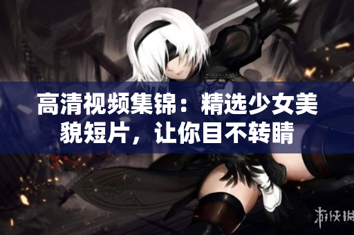 高清视频集锦：精选少女美貌短片，让你目不转睛