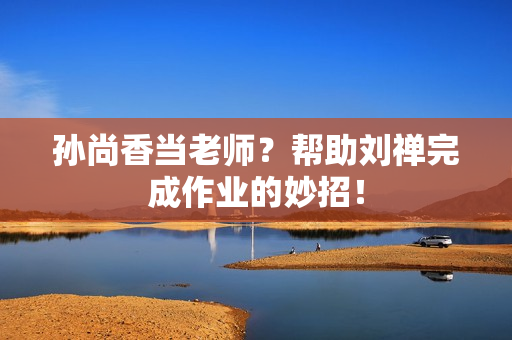 孙尚香当老师？帮助刘禅完成作业的妙招！