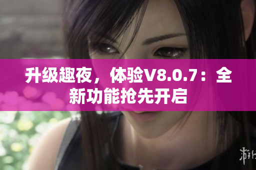 升级趣夜，体验V8.0.7：全新功能抢先开启