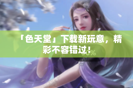 「色天堂」下载新玩意，精彩不容错过！