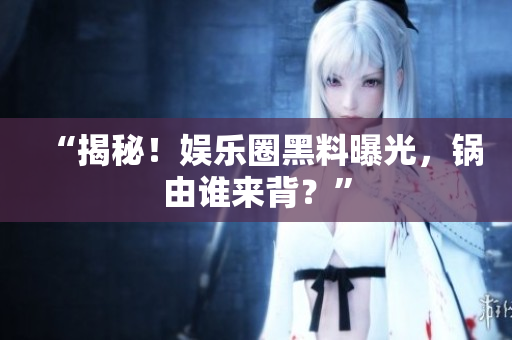 “揭秘！娱乐圈黑料曝光，锅由谁来背？”