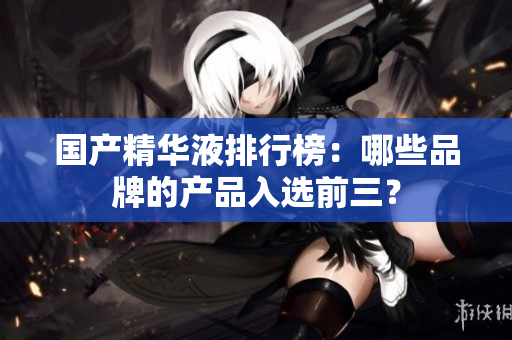 国产精华液排行榜：哪些品牌的产品入选前三？