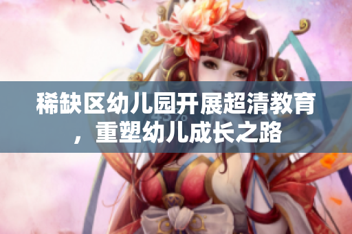 稀缺区幼儿园开展超清教育，重塑幼儿成长之路