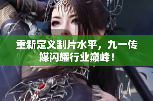 重新定义制片水平，九一传媒闪耀行业巅峰！