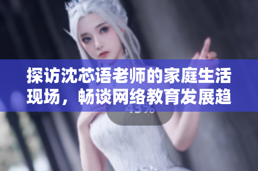 探访沈芯语老师的家庭生活现场，畅谈网络教育发展趋势