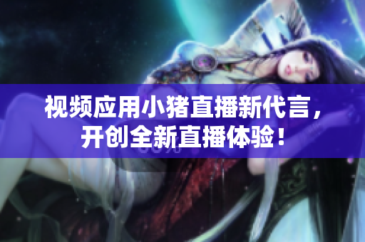 视频应用小猪直播新代言，开创全新直播体验！