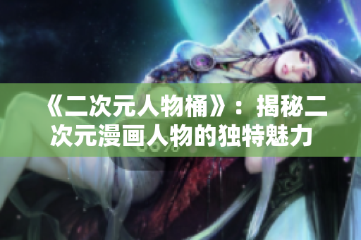 《二次元人物桶》：揭秘二次元漫画人物的独特魅力