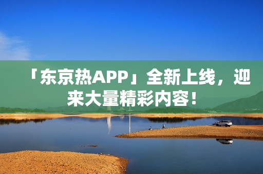 「东京热APP」全新上线，迎来大量精彩内容！