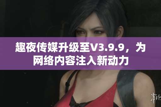 趣夜传媒升级至V3.9.9，为网络内容注入新动力