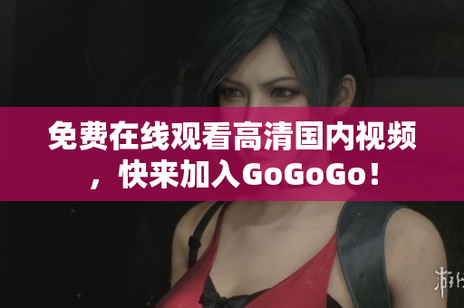 免费在线观看高清国内视频，快来加入GoGoGo！
