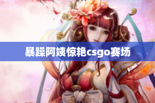 暴躁阿姨惊艳csgo赛场