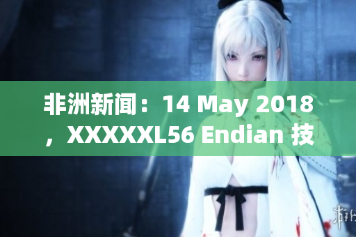 非洲新闻：14 May 2018，XXXXXL56 Endian 技术的最新发展