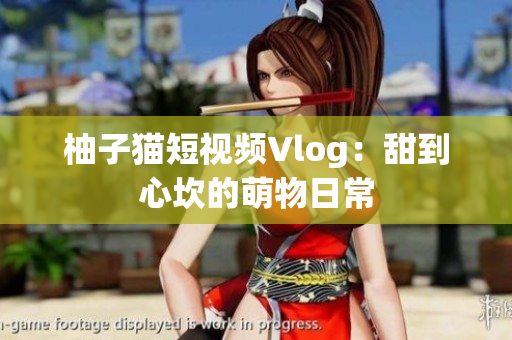 柚子猫短视频Vlog：甜到心坎的萌物日常