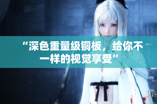 “深色重量级铜板，给你不一样的视觉享受”