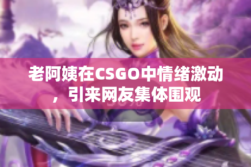 老阿姨在CSGO中情绪激动，引来网友集体围观
