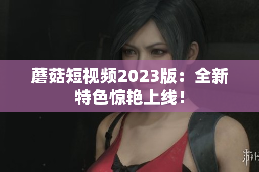 蘑菇短视频2023版：全新特色惊艳上线！