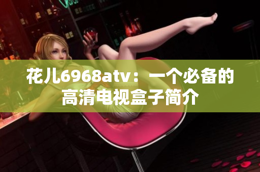 花儿6968atv：一个必备的高清电视盒子简介