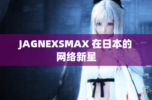 JAGNEXSMAX 在日本的网络新星