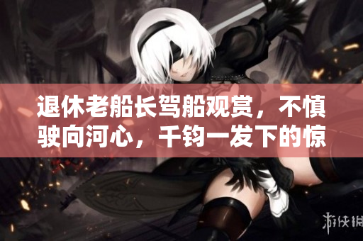 退休老船长驾船观赏，不慎驶向河心，千钧一发下的惊险一幕