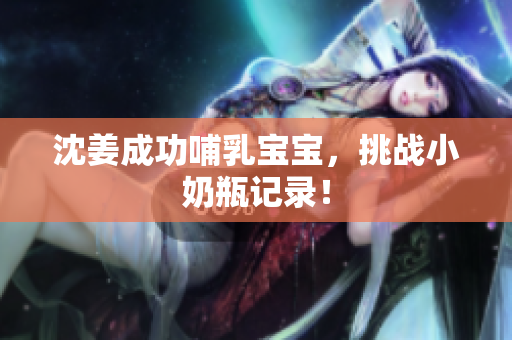 沈姜成功哺乳宝宝，挑战小奶瓶记录！