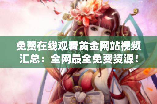 免费在线观看黄金网站视频汇总：全网最全免费资源！