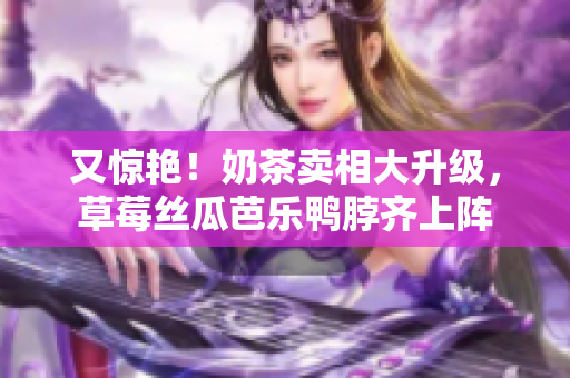 又惊艳！奶茶卖相大升级，草莓丝瓜芭乐鸭脖齐上阵
