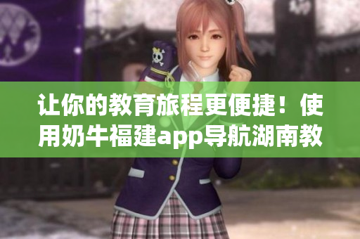 让你的教育旅程更便捷！使用奶牛福建app导航湖南教育的优势