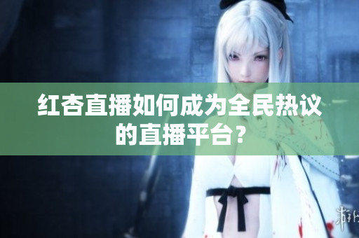 红杏直播如何成为全民热议的直播平台？