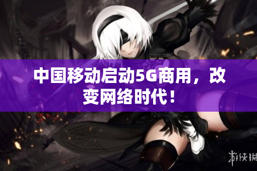中国移动启动5G商用，改变网络时代！