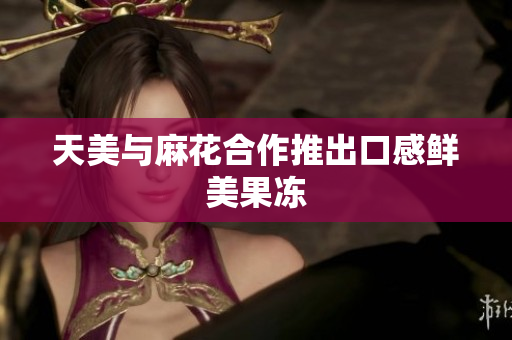 天美与麻花合作推出口感鲜美果冻