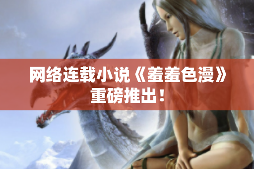 网络连载小说《羞羞色漫》重磅推出！