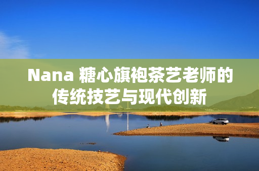 Nana 糖心旗袍茶艺老师的传统技艺与现代创新