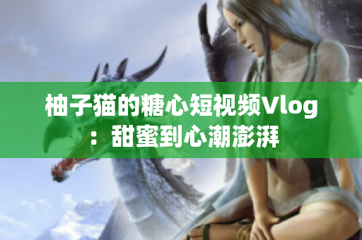 柚子猫的糖心短视频Vlog：甜蜜到心潮澎湃