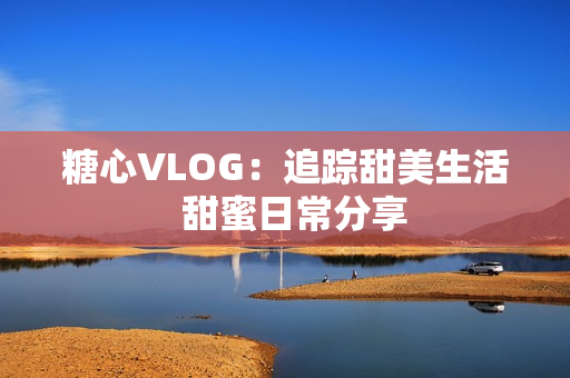 糖心VLOG：追踪甜美生活  甜蜜日常分享