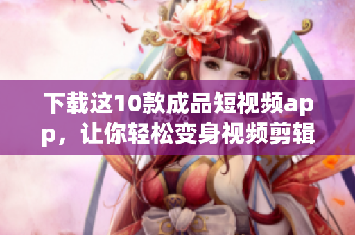 下载这10款成品短视频app，让你轻松变身视频剪辑达人！