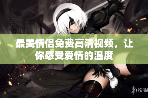 最美情侣免费高清视频，让你感受爱情的温度