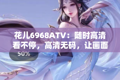 花儿6968ATV：随时高清看不停，高清无码，让画面更清晰