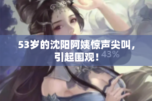 53岁的沈阳阿姨惊声尖叫，引起围观！