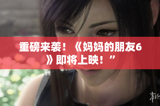 重磅来袭！《妈妈的朋友6》即将上映！”