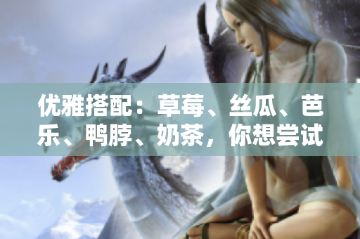 优雅搭配：草莓、丝瓜、芭乐、鸭脖、奶茶，你想尝试哪个？