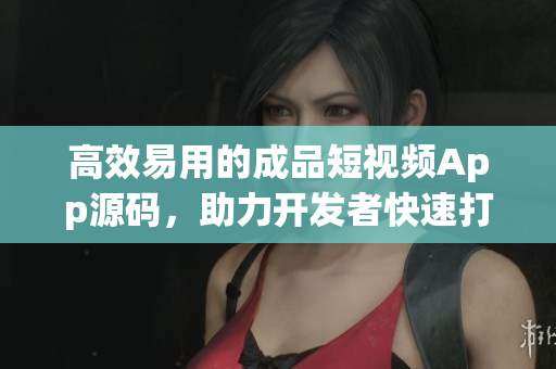 高效易用的成品短视频App源码，助力开发者快速打造App