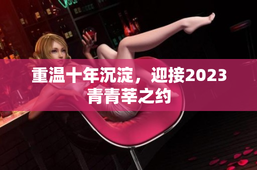 重温十年沉淀，迎接2023青青莘之约