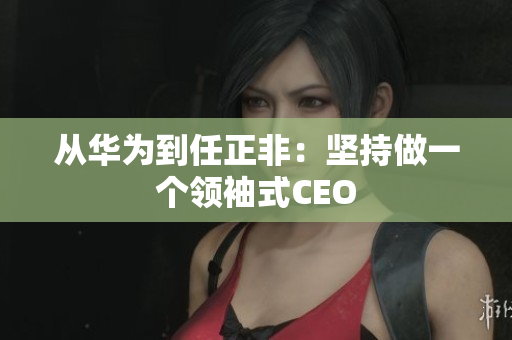 从华为到任正非：坚持做一个领袖式CEO
