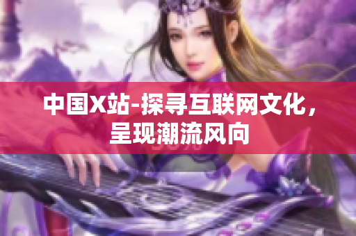 中国X站-探寻互联网文化，呈现潮流风向
